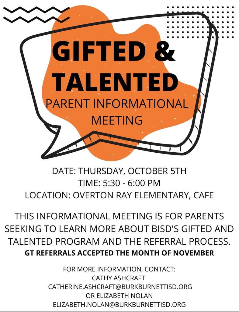 Gifted and Talented; Parent Informational Meeting. Date: Thursday, October 5th. Time: 5:30 - 6:00 pm. Location: Overton Ray Elementary, Cafe. This informational meeting is for parents seeking to learn more about BISD's Gifted and Talented Program, and the Referral process. GT Referrals accepted the month of November. For more information, contact Cathy Ashcraft; catherine.ashcraft@burkburnettisd.org or Elizabeth Nolan; elizabeth.nolan@burkburnettisd.org